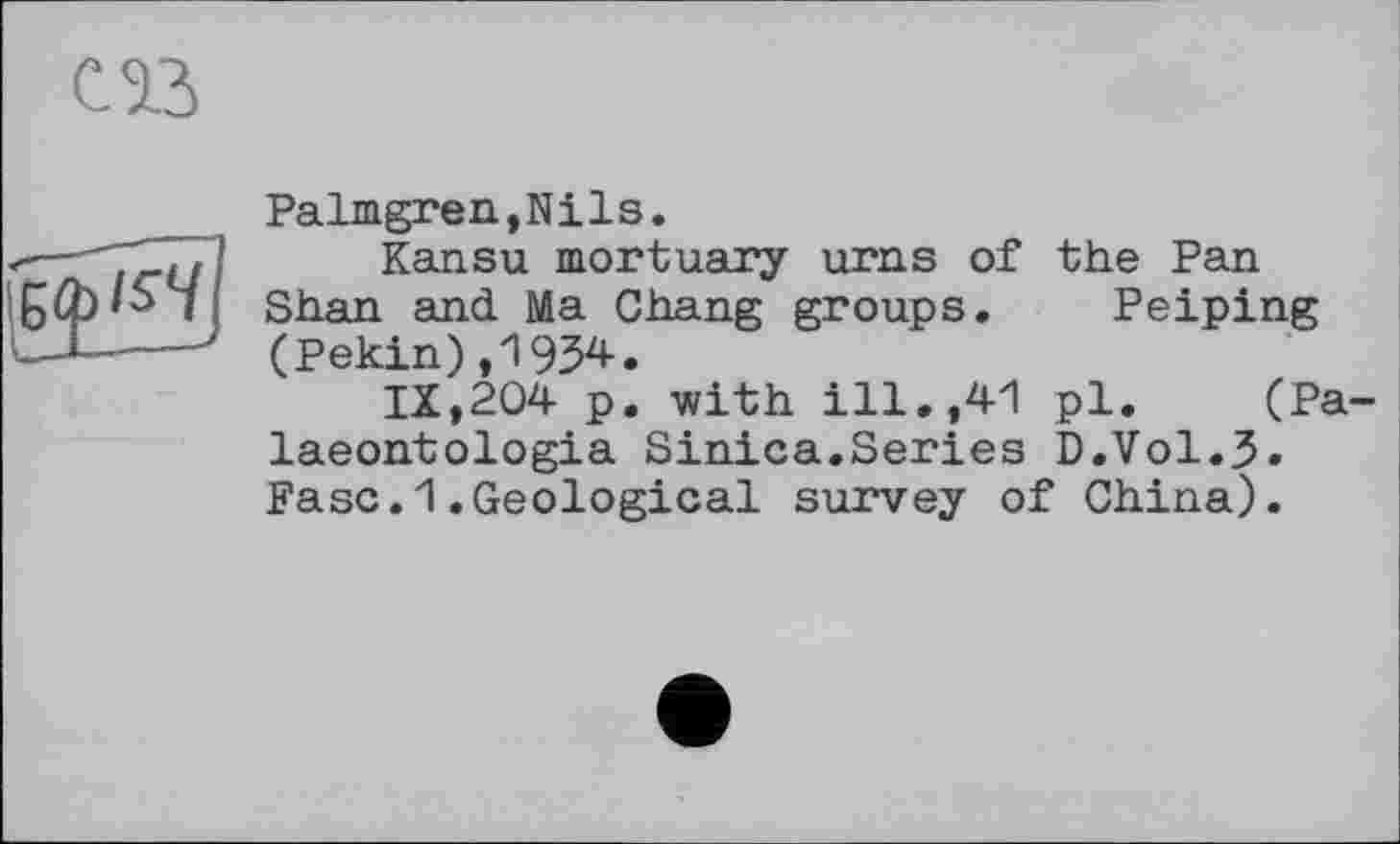 ﻿С13
!БФ'^
Palmgren,Nils.
Kansu mortuary urns of the Pan Shan and Ma Chang groups. Peiping (Pekin),1934.
IX,204 p. with ill.,41 pl. (Pa-laeontologia Sinica.Series D.Vol.3. Paso.1.Geological survey of China).